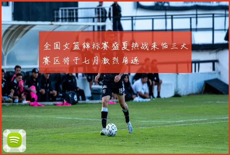 全国女篮锦标赛盛夏热战来临三大赛区将于七月激烈角逐