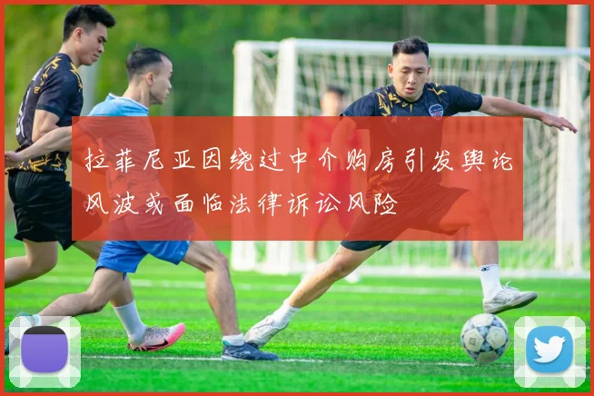 拉菲尼亚因绕过中介购房引发舆论风波或面临法律诉讼风险