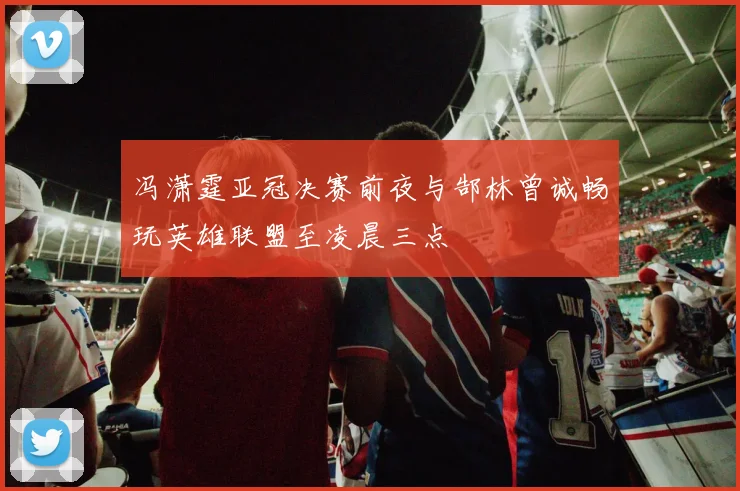 冯潇霆亚冠决赛前夜与郜林曾诚畅玩英雄联盟至凌晨三点