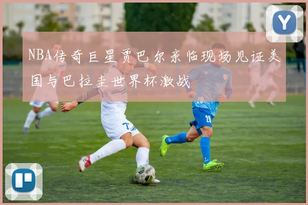 NBA传奇巨星贾巴尔亲临现场见证美国与巴拉圭世界杯激战