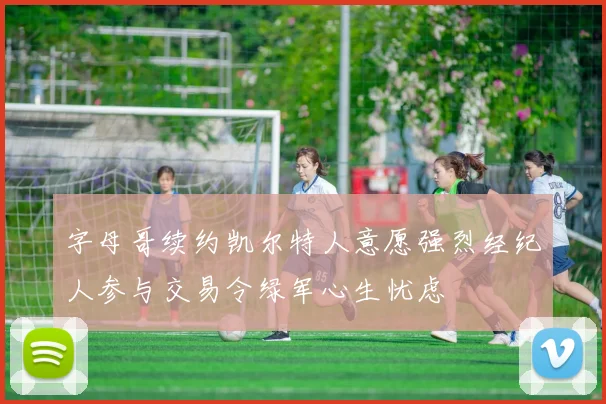 字母哥续约凯尔特人意愿强烈经纪人参与交易令绿军心生忧虑