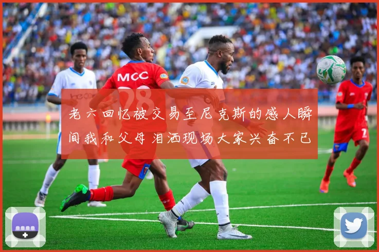 老六回忆被交易至尼克斯的感人瞬间我和父母泪洒现场大家兴奋不已