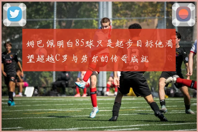姆巴佩明白85球只是起步目标他渴望超越C罗与劳尔的传奇成就