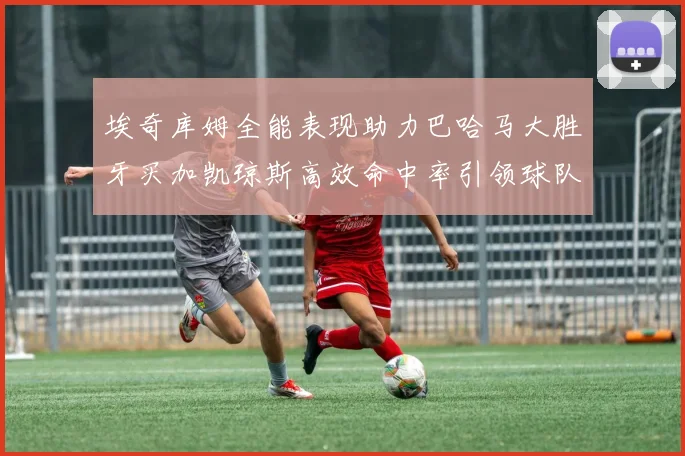 埃奇库姆全能表现助力巴哈马大胜牙买加凯琼斯高效命中率引领球队胜利