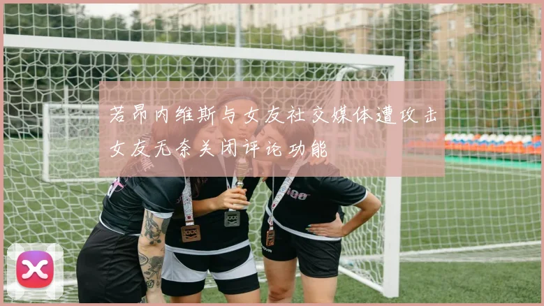 若昂内维斯与女友社交媒体遭攻击女友无奈关闭评论功能