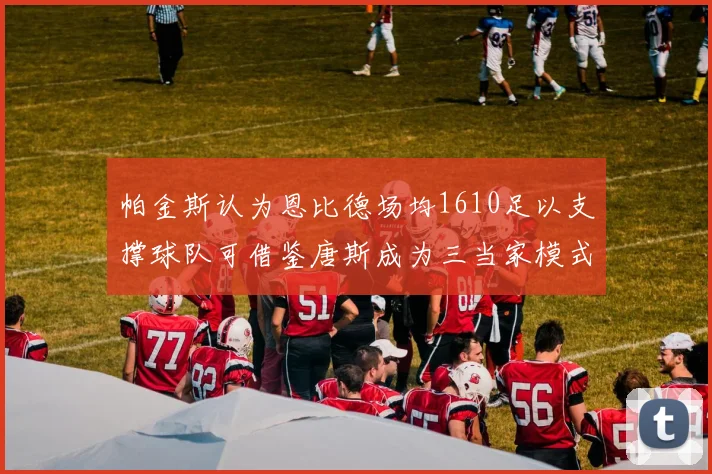 帕金斯认为恩比德场均1610足以支撑球队可借鉴唐斯成为三当家模式