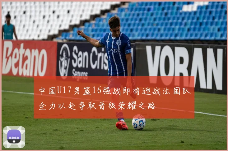 中国U17男篮16强战即将迎战法国队全力以赴争取晋级荣耀之路