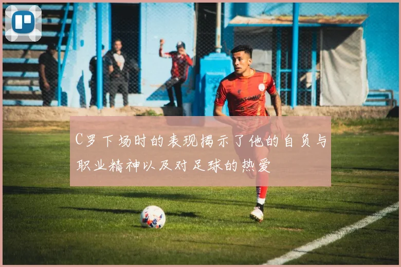 C罗下场时的表现揭示了他的自负与职业精神以及对足球的热爱