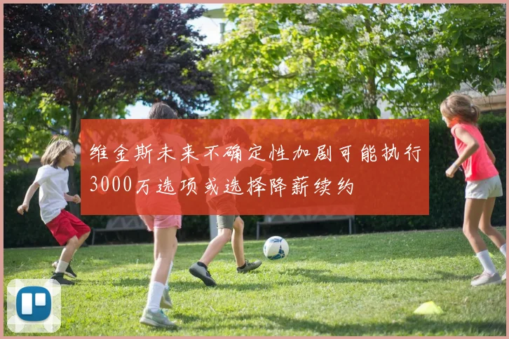 维金斯未来不确定性加剧可能执行3000万选项或选择降薪续约